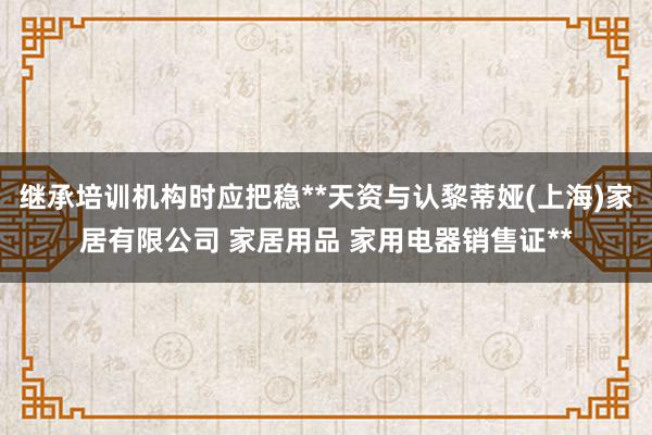继承培训机构时应把稳**天资与认黎蒂娅(上海)家居有限公司 家居用品 家用电器销售证**