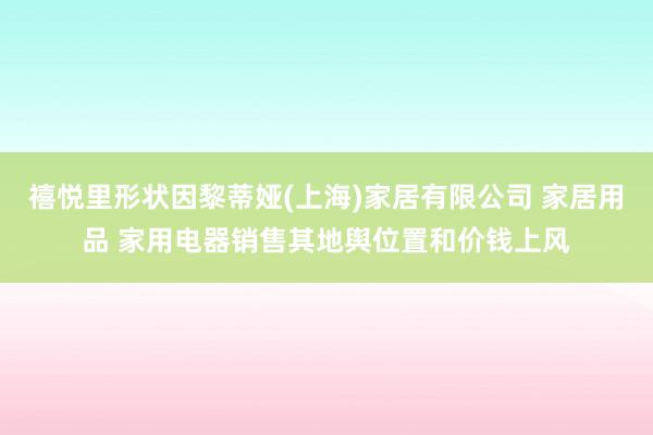 禧悦里形状因黎蒂娅(上海)家居有限公司 家居用品 家用电器销售其地舆位置和价钱上风