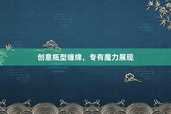 创意瓶型缠绵，专有魔力展现