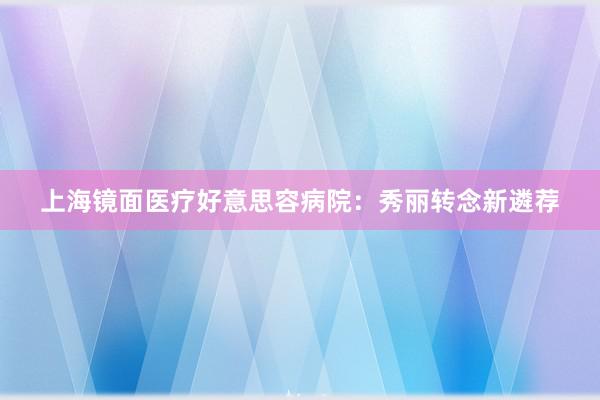 上海镜面医疗好意思容病院：秀丽转念新遴荐