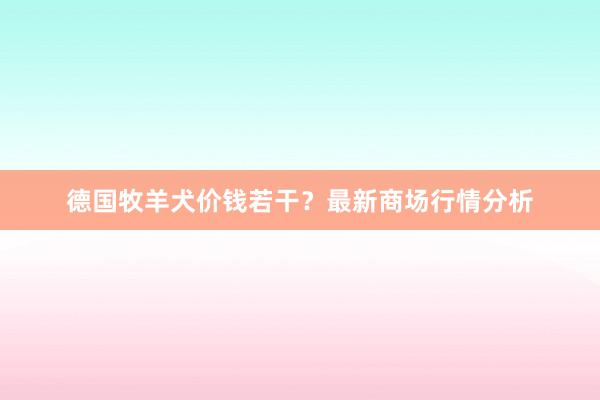 德国牧羊犬价钱若干?最新商场行情分析